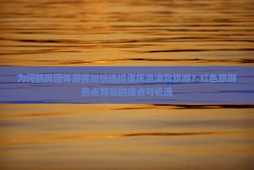 为何鹤岗团体游客纷纷选择重庆渣滓洞旅游？红色旅游热点背后的痛点与机遇