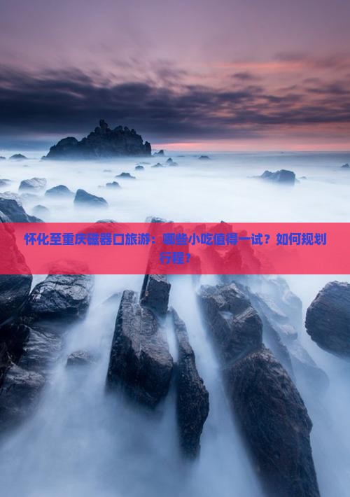 怀化至重庆磁器口旅游：哪些小吃值得一试？如何规划行程？