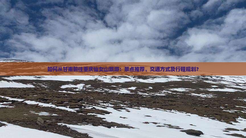 如何从甘南前往重庆仙女山旅游：景点推荐、交通方式及行程规划？