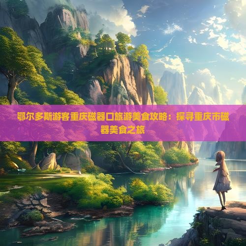 鄂尔多斯游客重庆磁器口旅游美食攻略：探寻重庆市磁器美食之旅