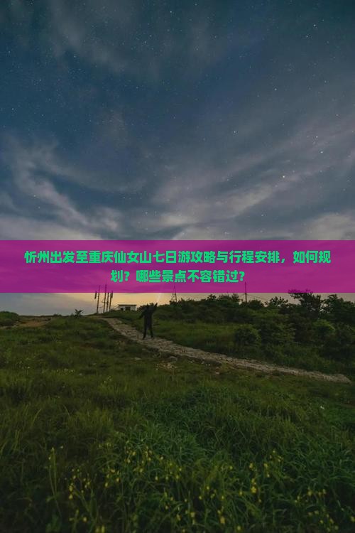 忻州出发至重庆仙女山七日游攻略与行程安排，如何规划？哪些景点不容错过？