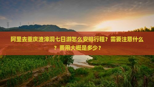 阿里去重庆渣滓洞七日游怎么安排行程？需要注意什么？费用大概是多少？