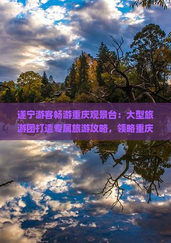 遂宁游客畅游重庆观景台：大型旅游团打造专属旅游攻略，领略重庆旅游风光