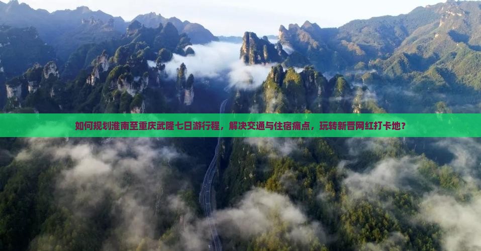 如何规划淮南至重庆武隆七日游行程，解决交通与住宿痛点，玩转新晋网红打卡地？