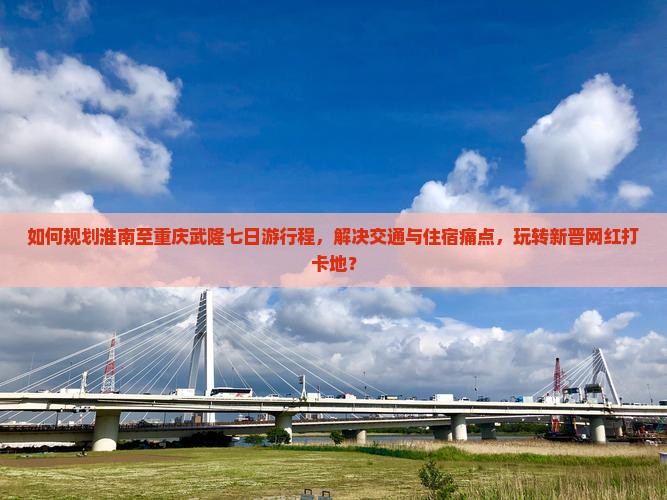 如何规划淮南至重庆武隆七日游行程，解决交通与住宿痛点，玩转新晋网红打卡地？