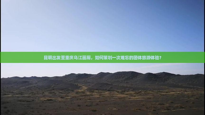 昆明出发至重庆乌江画廊，如何策划一次难忘的团体旅游体验？