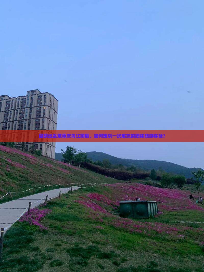 昆明出发至重庆乌江画廊，如何策划一次难忘的团体旅游体验？