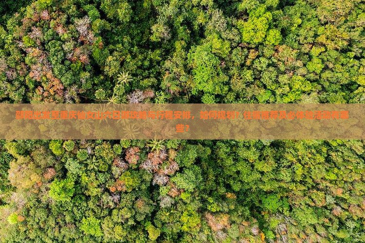 邵阳出发至重庆仙女山六日游攻略与行程安排，如何规划？住宿推荐及必体验活动有哪些？