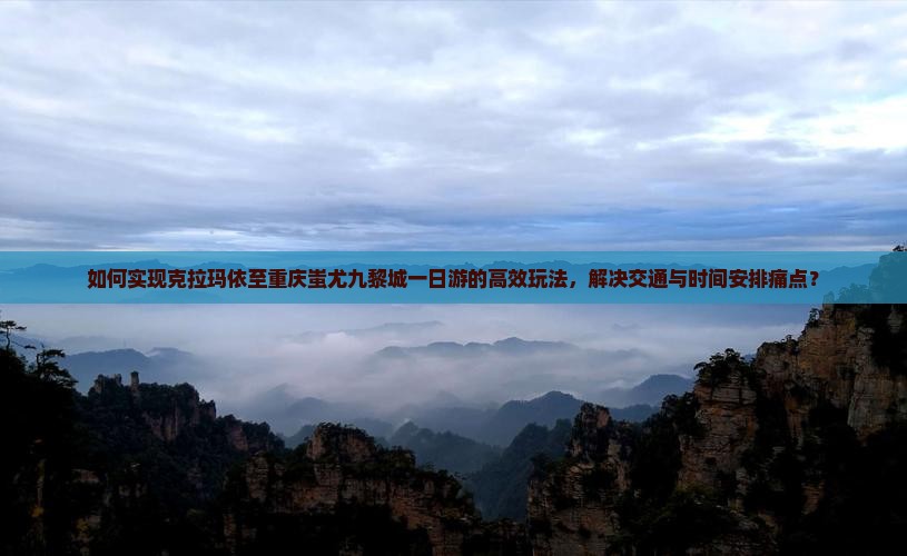 如何实现克拉玛依至重庆蚩尤九黎城一日游的高效玩法，解决交通与时间安排痛点？