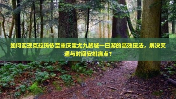 如何实现克拉玛依至重庆蚩尤九黎城一日游的高效玩法，解决交通与时间安排痛点？