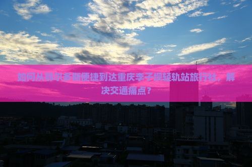 如何从鄂尔多斯便捷到达重庆李子坝轻轨站旅行社，解决交通痛点？