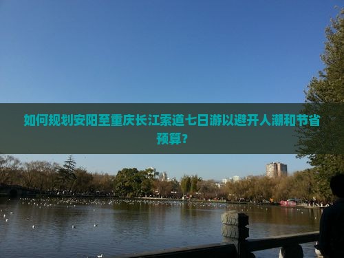 如何规划安阳至重庆长江索道七日游以避开人潮和节省预算？