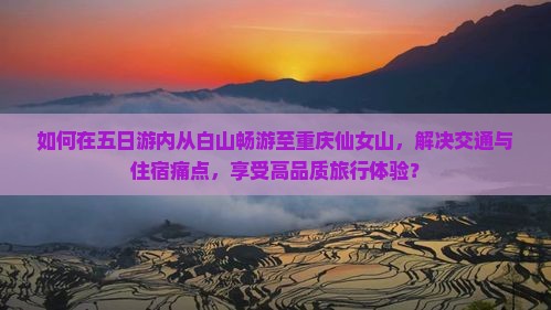 如何在五日游内从白山畅游至重庆仙女山，解决交通与住宿痛点，享受高品质旅行体验？