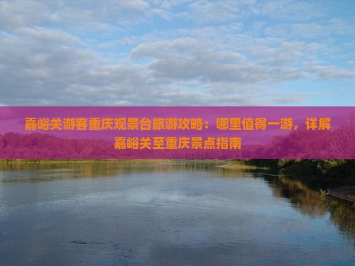 嘉峪关游客重庆观景台旅游攻略：哪里值得一游，详解嘉峪关至重庆景点指南