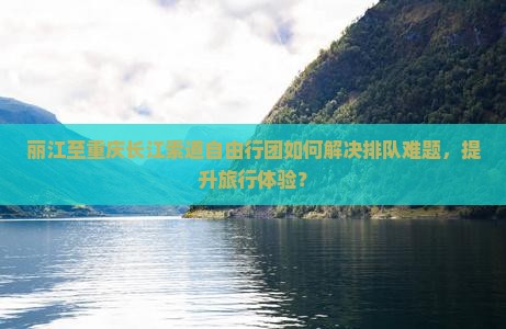 丽江至重庆长江索道自由行团如何解决排队难题，提升旅行体验？