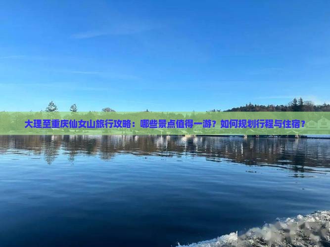 大理至重庆仙女山旅行攻略：哪些景点值得一游？如何规划行程与住宿？
