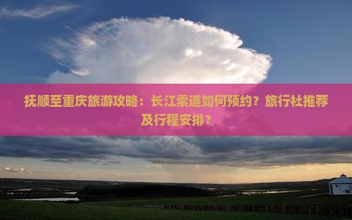 抚顺至重庆旅游攻略：长江索道如何预约？旅行社推荐及行程安排？