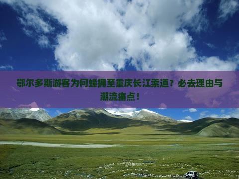 鄂尔多斯游客为何蜂拥至重庆长江索道？必去理由与潮流痛点！