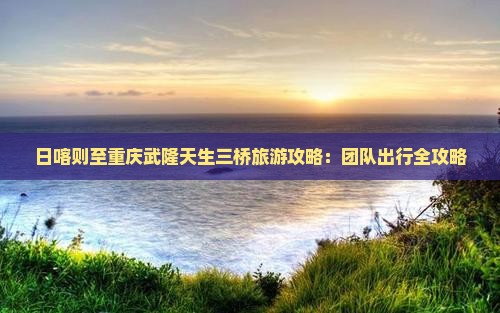 日喀则至重庆武隆天生三桥旅游攻略：团队出行全攻略