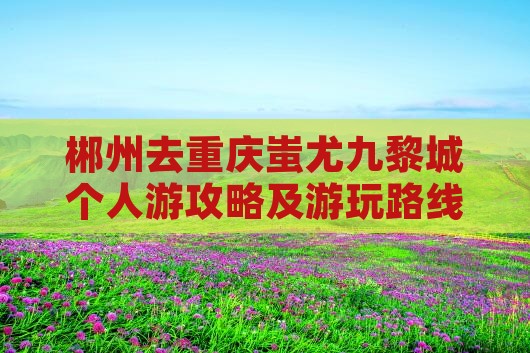 郴州去重庆蚩尤九黎城个人游攻略及游玩路线