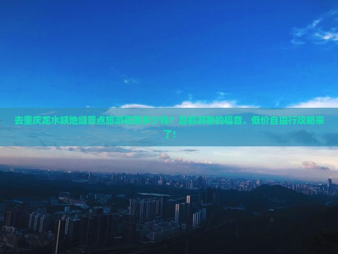 去重庆龙水峡地缝景点旅游需要多少钱？昌都游客的福音，低价自由行攻略来了！