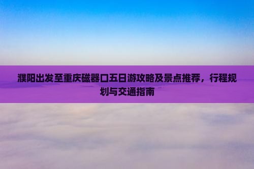濮阳出发至重庆磁器口五日游攻略及景点推荐，行程规划与交通指南