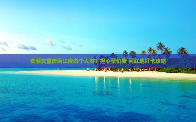 安顺去重庆两江夜游个人游？担心票价贵+网红地打卡攻略