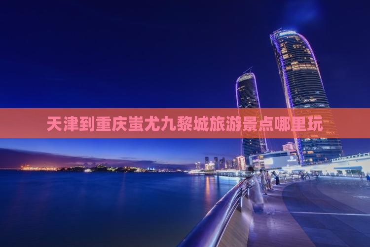 天津到重庆蚩尤九黎城旅游景点哪里玩