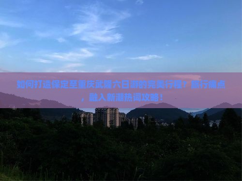 如何打造保定至重庆武隆六日游的完美行程？旅行痛点，融入新潮热词攻略！