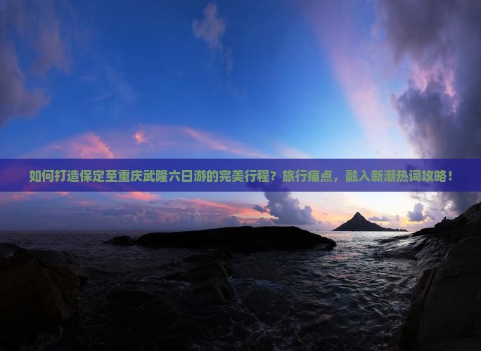 如何打造保定至重庆武隆六日游的完美行程？旅行痛点，融入新潮热词攻略！