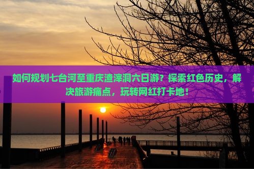 如何规划七台河至重庆渣滓洞六日游？探索红色历史，解决旅游痛点，玩转网红打卡地！