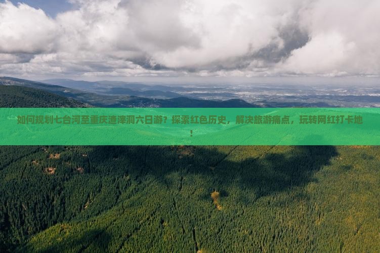 如何规划七台河至重庆渣滓洞六日游？探索红色历史，解决旅游痛点，玩转网红打卡地！