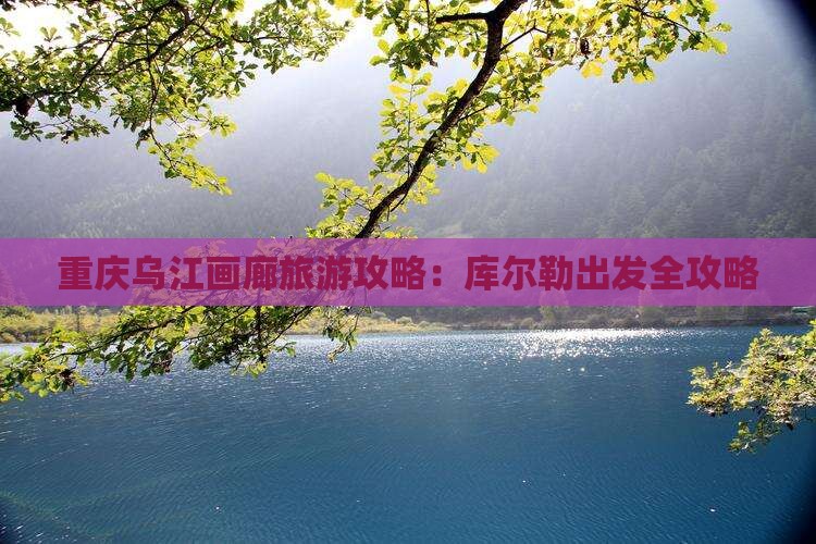 重庆乌江画廊旅游攻略：库尔勒出发全攻略