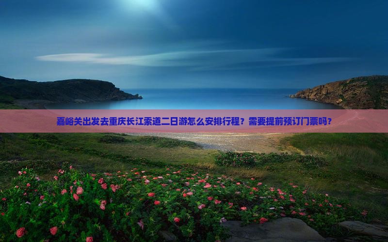 嘉峪关出发去重庆长江索道二日游怎么安排行程？需要提前预订门票吗？