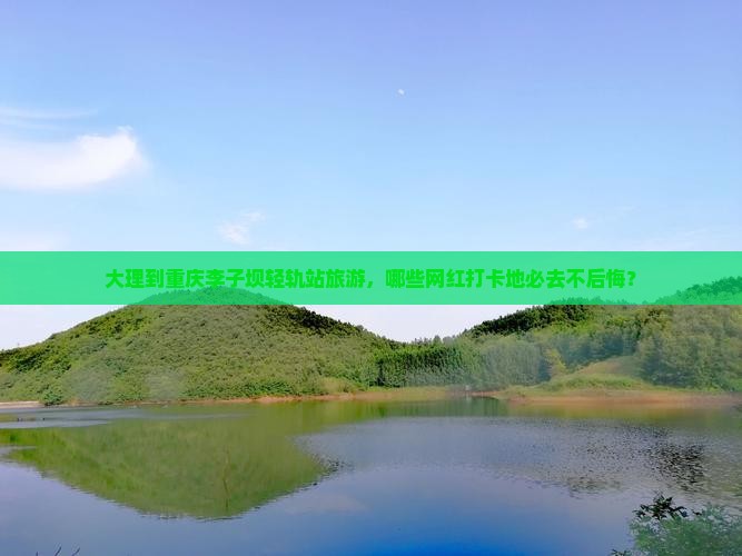 大理到重庆李子坝轻轨站旅游，哪些网红打卡地必去不后悔？