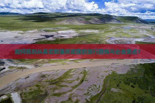 如何规划从吴忠到重庆武隆的旅行路线与必去景点？