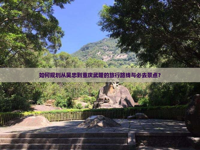 如何规划从吴忠到重庆武隆的旅行路线与必去景点？