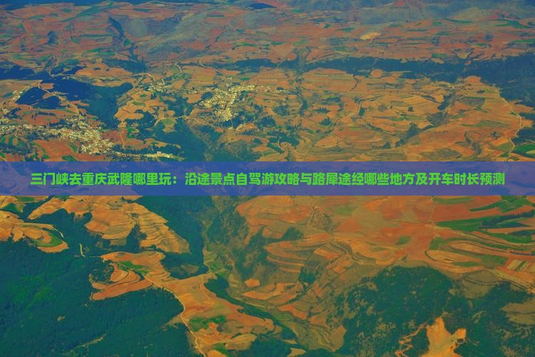 三门峡去重庆武隆哪里玩：沿途景点自驾游攻略与路犀途经哪些地方及开车时长预测