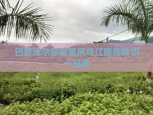巴彦淖尔探秘重庆乌江画廊精华一日游