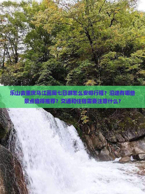 乐山去重庆乌江画廊七日游怎么安排行程？沿途有哪些景点值得推荐？交通和住宿需要注意什么？