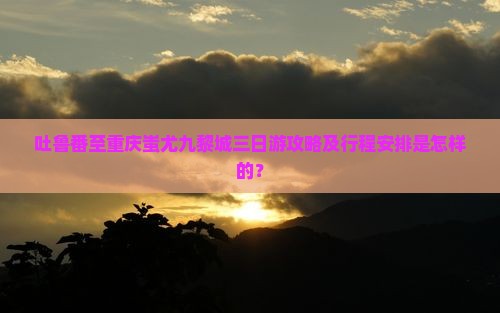 吐鲁番至重庆蚩尤九黎城三日游攻略及行程安排是怎样的？