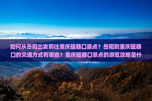 如何从岳阳出发前往重庆磁器口景点？岳阳到重庆磁器口的交通方式有哪些？重庆磁器口景点的游览攻略是什么？