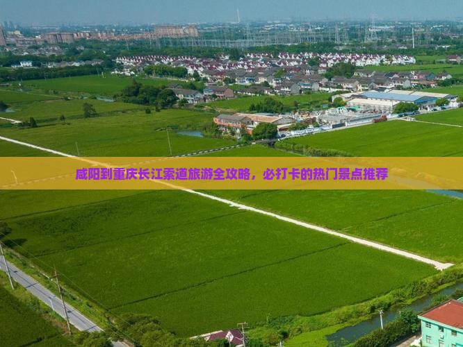 咸阳到重庆长江索道旅游全攻略，必打卡的热门景点推荐
