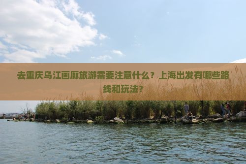 去重庆乌江画廊旅游需要注意什么？上海出发有哪些路线和玩法？
