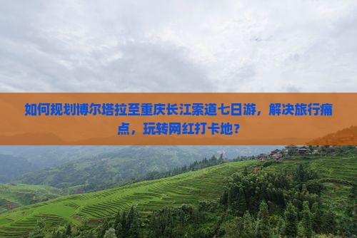 如何规划博尔塔拉至重庆长江索道七日游，解决旅行痛点，玩转网红打卡地？