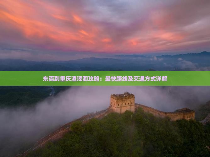 东莞到重庆渣滓洞攻略：最快路线及交通方式详解