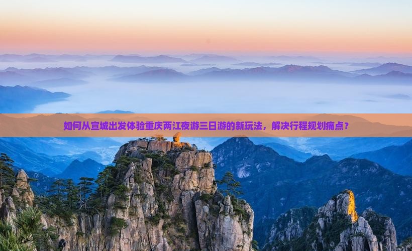 如何从宣城出发体验重庆两江夜游三日游的新玩法，解决行程规划痛点？