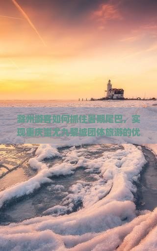 滁州游客如何抓住暑期尾巴，实现重庆蚩尤九黎城团体旅游的优惠政部