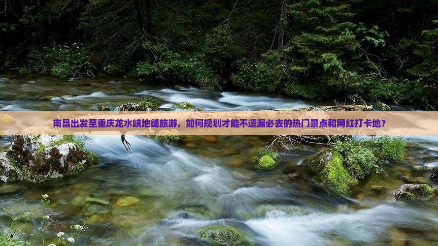 南昌出发至重庆龙水峡地缝旅游，如何规划才能不遗漏必去的热门景点和网红打卡地？