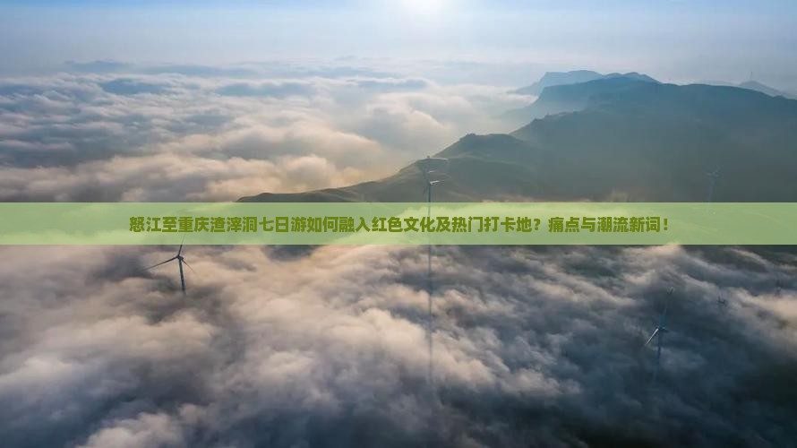 怒江至重庆渣滓洞七日游如何融入红色文化及热门打卡地？痛点与潮流新词！